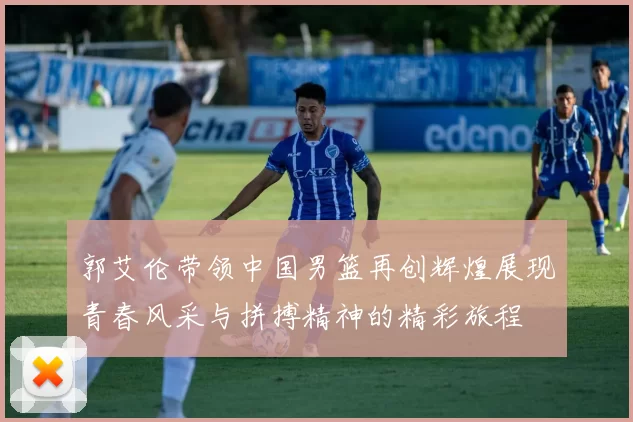 郭艾伦带领中国男篮再创辉煌展现青春风采与拼搏精神的精彩旅程