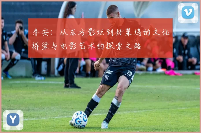 李安：从东方影坛到好莱坞的文化桥梁与电影艺术的探索之路