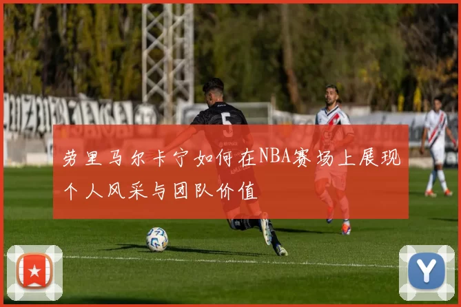 劳里马尔卡宁如何在NBA赛场上展现个人风采与团队价值