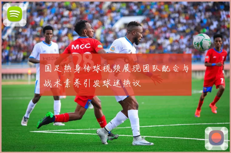 国足热身传球视频展现团队配合与战术素养引发球迷热议