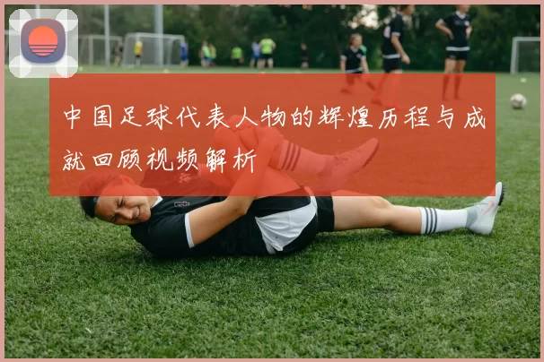 中国足球代表人物的辉煌历程与成就回顾视频解析