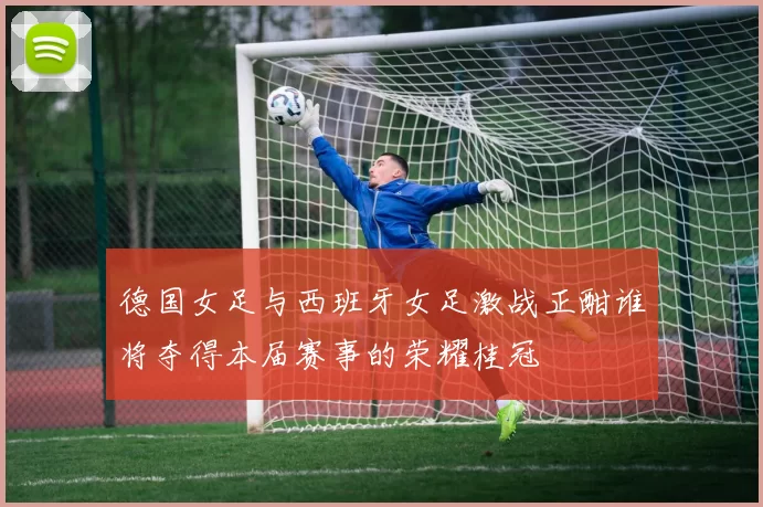 德国女足与西班牙女足激战正酣谁将夺得本届赛事的荣耀桂冠