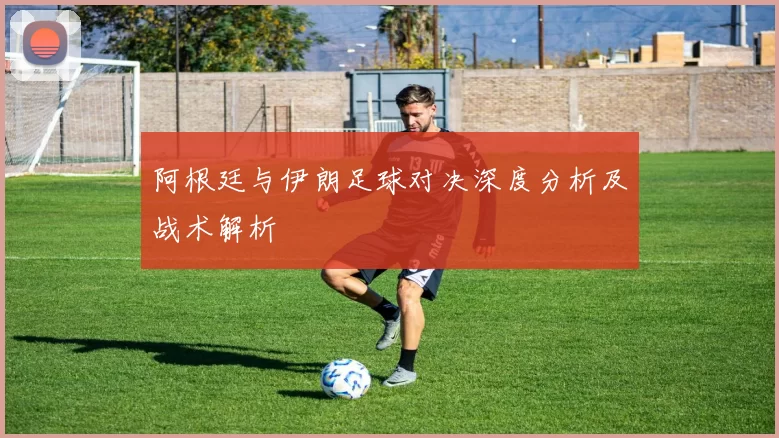 阿根廷与伊朗足球对决深度分析及战术解析