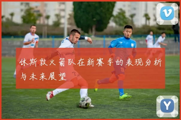 休斯敦火箭队在新赛季的表现分析与未来展望