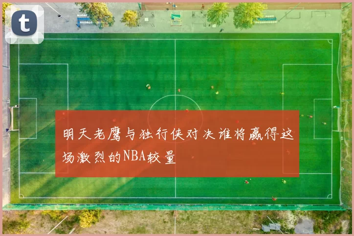 明天老鹰与独行侠对决谁将赢得这场激烈的NBA较量