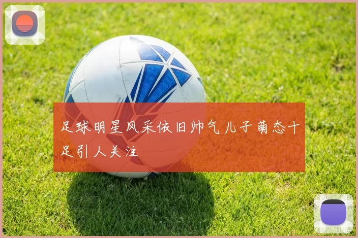 足球明星风采依旧帅气儿子萌态十足引人关注