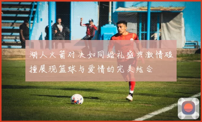 湖人火箭对决如同婚礼盛典激情碰撞展现篮球与爱情的完美结合